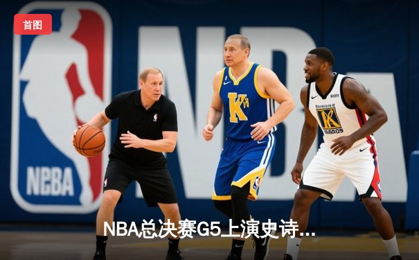 NBA总决赛G5上演史诗逆转，凯尔特人绝境翻盘夺赛点