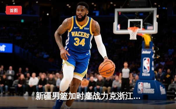 新疆男篮加时鏖战力克浙江 阿不都沙拉木30+16主宰比赛