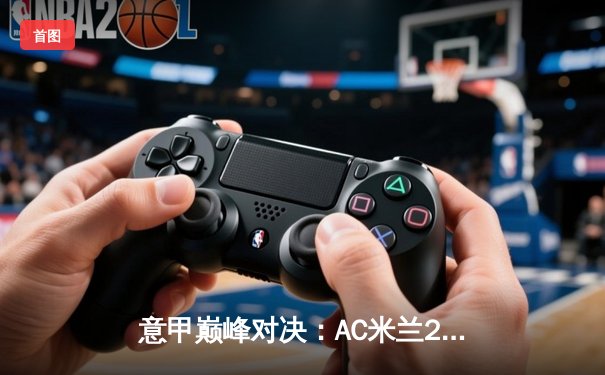 意甲巅峰对决：AC米兰2-1险胜尤文图斯，吉鲁制胜球锁定胜局