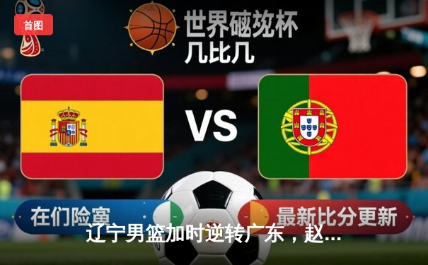 辽宁男篮加时逆转广东，赵继伟33分率队挺进总决赛