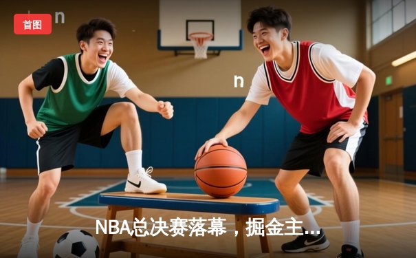 NBA总决赛落幕，掘金主场力克热火首夺总冠军