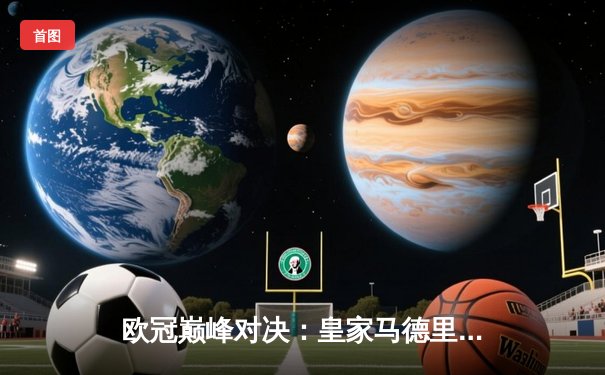 欧冠巅峰对决：皇家马德里3-1力克利物浦，维尼修斯梅开二度锁定第15冠