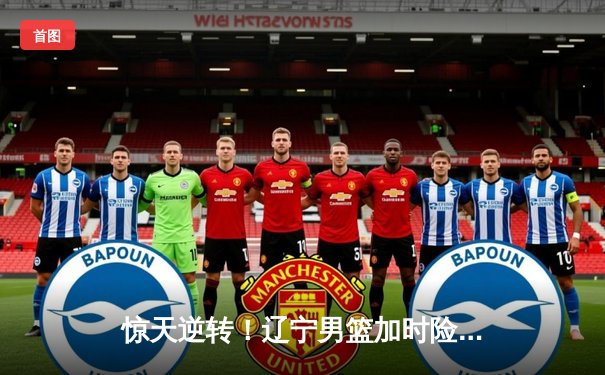 惊天逆转！辽宁男篮加时险胜广东，张镇麟33分创生涯新高